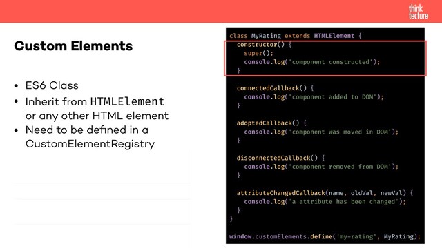 • ES6 Class
• Inherit from HTMLElement
or any other HTML element
• Need to be deﬁned in a
CustomElementRegistry
Custom Elements
class MyRating extends HTMLElement {
constructor() {
super();
console.log('component constructed');
}
connectedCallback() {
console.log('component added to DOM');
}
adoptedCallback() {
console.log('component was moved in DOM');
}
disconnectedCallback() {
console.log('component removed from DOM');
}
attributeChangedCallback(name, oldVal, newVal) {
console.log('a attribute has been changed');
}
}
window.customElements.define('my-rating', MyRating);
const myRating =
document.createElement('my-rating');
document.body.appendChild(myRating);
!// this moves the node!
otherElement.appendChild(myRating);
otherElement.removeChild(myRating);
