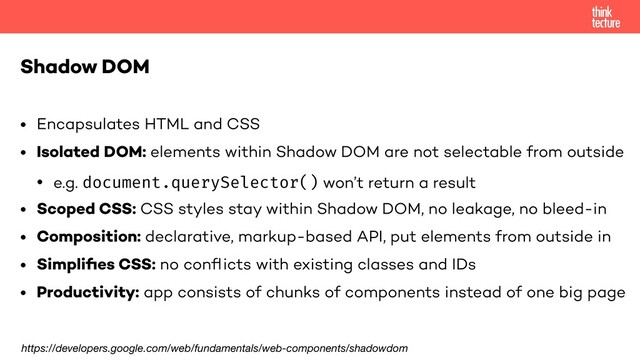 • Encapsulates HTML and CSS
• Isolated DOM: elements within Shadow DOM are not selectable from outside
• e.g. document.querySelector() won’t return a result
• Scoped CSS: CSS styles stay within Shadow DOM, no leakage, no bleed-in
• Composition: declarative, markup-based API, put elements from outside in
• Simpliﬁes CSS: no conﬂicts with existing classes and IDs
• Productivity: app consists of chunks of components instead of one big page
Shadow DOM
https://developers.google.com/web/fundamentals/web-components/shadowdom
