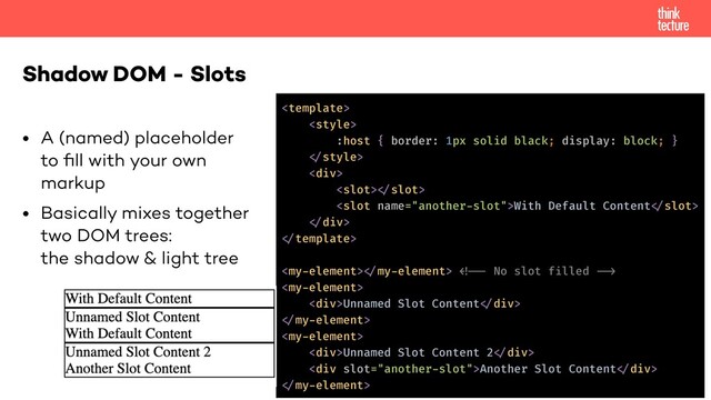 • A (named) placeholder
to ﬁll with your own
markup
• Basically mixes together
two DOM trees:
the shadow & light tree
Shadow DOM - Slots


:host { border: 1px solid black; display: block; }
!
<div>
!
With Default Content!
!</div>
!
! !!!

<div>Unnamed Slot Content!</div>
!

<div>Unnamed Slot Content 2!</div>
<div>Another Slot Content!</div>
!
