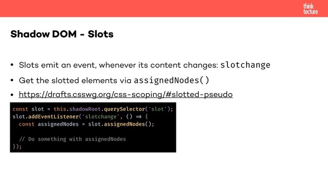 • Slots emit an event, whenever its content changes: slotchange
• Get the slotted elements via assignedNodes()
• https://drafts.csswg.org/css-scoping/#slotted-pseudo
Shadow DOM - Slots
const slot = this.shadowRoot.querySelector('slot');
slot.addEventListener('slotchange', () !=> {
const assignedNodes = slot.assignedNodes();
!// Do something with assignedNodes
});
