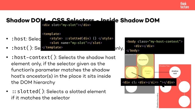 • :host: Selects the shadow host element
• :host(): Selects the shadow host element only, if it has a certain class
• :host-context(): Selects the shadow host
element only, if the selector given as the
function's parameter matches the shadow
host's ancestor(s) in the place it sits inside
the DOM hierarchy
• "::slotted(): Selects a slotted element
if it matches the selector
Shadow DOM - CSS Selectors - Inside Shadow DOM
document
shadow
host
Document Tree
Shadow Tree
shadow
root
Shadow boundary
<div class="my-class">!</div>

<div>!</div>
!
<div>!</div>
<div>!</div>

 !::slotted(div) {} !
!
!
