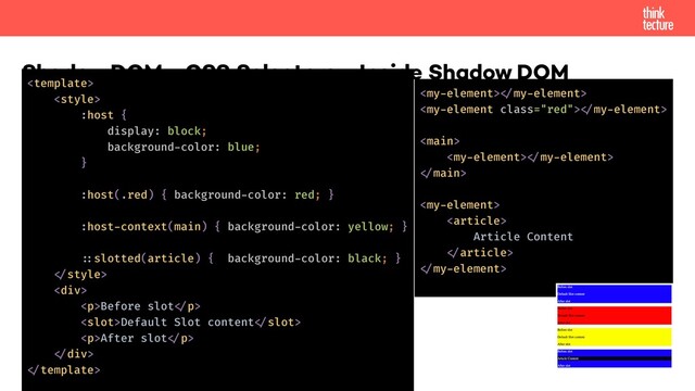 Shadow DOM - CSS Selectors - Inside Shadow DOM


:host {
display: block;
background-color: blue;
}
:host(.red) { background-color: red; }
:host-context(main) { background-color: yellow; }
!::slotted(article) { background-color: black; }
!
<div>
<p>Before slot!</p>
Default Slot content!
<p>After slot!</p>
!</div>
!
!
!

!
!


Article Content
!
!
