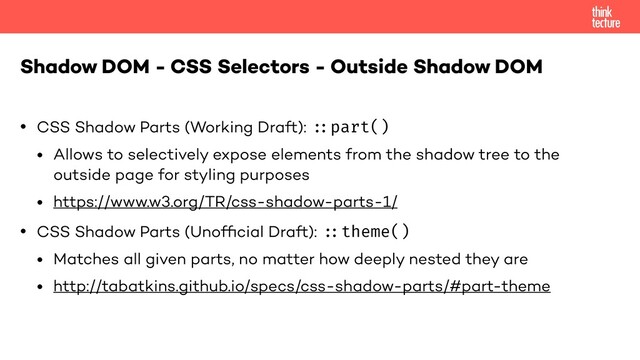 • CSS Shadow Parts (Working Draft): "::part()
• Allows to selectively expose elements from the shadow tree to the
outside page for styling purposes
• https://www.w3.org/TR/css-shadow-parts-1/
• CSS Shadow Parts (Unofﬁcial Draft): "::theme()
• Matches all given parts, no matter how deeply nested they are
• http://tabatkins.github.io/specs/css-shadow-parts/#part-theme
Shadow DOM - CSS Selectors - Outside Shadow DOM
