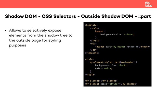 • Allows to selectively expose
elements from the shadow tree to
the outside page for styling
purposes
Shadow DOM - CSS Selectors - Outside Shadow DOM - ::part


header {
background-color: crimson;
}
!
<div>
Style me!
!</div>
!

my-element.styled!::part(my-header) {
background-color: black;
color: white;
}
!
!
!
