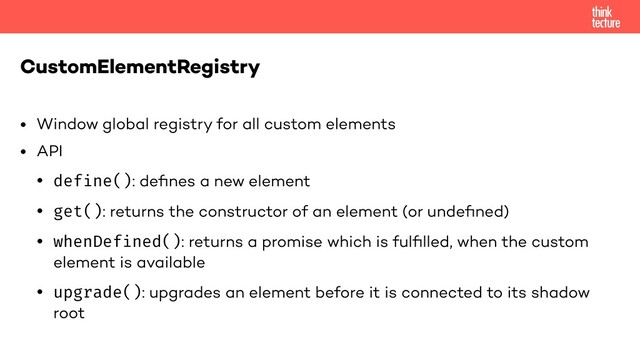 • Window global registry for all custom elements
• API
• define(): deﬁnes a new element
• get(): returns the constructor of an element (or undeﬁned)
• whenDefined(): returns a promise which is fulﬁlled, when the custom
element is available
• upgrade(): upgrades an element before it is connected to its shadow
root
CustomElementRegistry
