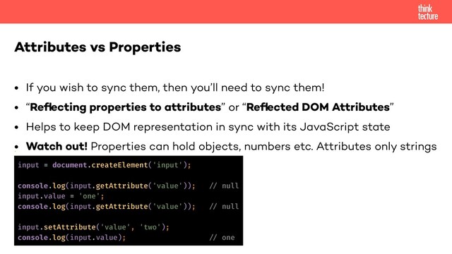 • If you wish to sync them, then you’ll need to sync them!
• “Reﬂecting properties to attributes” or “Reﬂected DOM Attributes”
• Helps to keep DOM representation in sync with its JavaScript state
• Watch out! Properties can hold objects, numbers etc. Attributes only strings
•
Attributes vs Properties
input = document.createElement('input');
console.log(input.getAttribute('value')); !// null
input.value = 'one';
console.log(input.getAttribute('value')); !// null
input.setAttribute('value', 'two');
console.log(input.value); !// one
