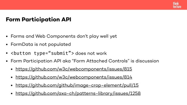 • Forms and Web Components don’t play well yet
• FormData is not populated
•  does not work
• Form Participation API aka “Form Attached Controls” is discussion
• https://github.com/w3c/webcomponents/issues/815
• https://github.com/w3c/webcomponents/issues/814
• https://github.com/github/image-crop-element/pull/15
• https://github.com/axa-ch/patterns-library/issues/1258
Form Participation API
