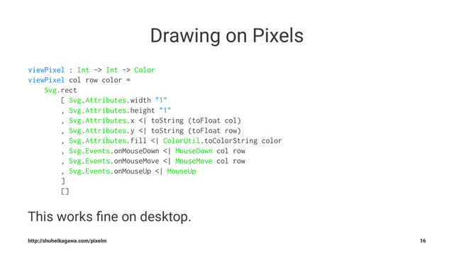 Drawing on Pixels
viewPixel : Int -> Int -> Color
viewPixel col row color =
Svg.rect
[ Svg.Attributes.width "1"
, Svg.Attributes.height "1"
, Svg.Attributes.x <| toString (toFloat col)
, Svg.Attributes.y <| toString (toFloat row)
, Svg.Attributes.fill <| ColorUtil.toColorString color
, Svg.Events.onMouseDown <| MouseDown col row
, Svg.Events.onMouseMove <| MouseMove col row
, Svg.Events.onMouseUp <| MouseUp
]
[]
This works ﬁne on desktop.
http://shuheikagawa.com/pixelm 16
