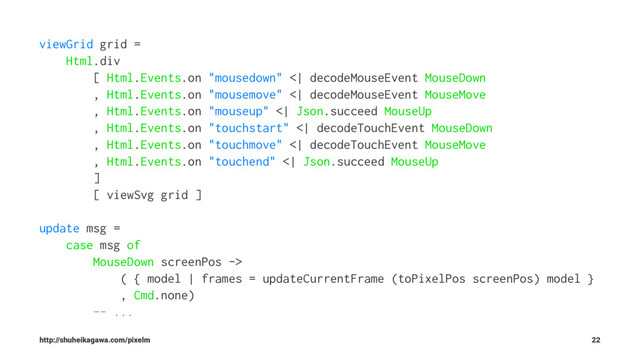 viewGrid grid =
Html.div
[ Html.Events.on "mousedown" <| decodeMouseEvent MouseDown
, Html.Events.on "mousemove" <| decodeMouseEvent MouseMove
, Html.Events.on "mouseup" <| Json.succeed MouseUp
, Html.Events.on "touchstart" <| decodeTouchEvent MouseDown
, Html.Events.on "touchmove" <| decodeTouchEvent MouseMove
, Html.Events.on "touchend" <| Json.succeed MouseUp
]
[ viewSvg grid ]
update msg =
case msg of
MouseDown screenPos ->
( { model | frames = updateCurrentFrame (toPixelPos screenPos) model }
, Cmd.none)
-- ...
http://shuheikagawa.com/pixelm 22
