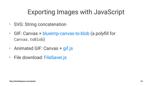 Exporting Images with JavaScript
• SVG: String concatenation
• GIF: Canvas + blueimp-canvas-to-blob (a polyﬁll for
Canvas.toBlob)
• Animated GIF: Canvas + gif.js
• File download: FileSaver.js
http://shuheikagawa.com/pixelm 32
