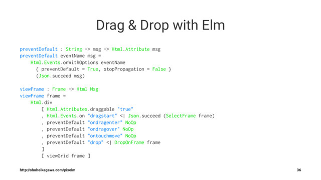 Drag & Drop with Elm
preventDefault : String -> msg -> Html.Attribute msg
preventDefault eventName msg =
Html.Events.onWithOptions eventName
{ preventDefault = True, stopPropagation = False }
(Json.succeed msg)
viewFrame : Frame -> Html Msg
viewFrame frame =
Html.div
[ Html.Attributes.draggable "true"
, Html.Events.on "dragstart" <| Json.succeed (SelectFrame frame)
, preventDefault "ondragenter" NoOp
, preventDefault "ondragover" NoOp
, preventDefault "ontouchmove" NoOp
, preventDefault "drop" <| DropOnFrame frame
]
[ viewGrid frame ]
http://shuheikagawa.com/pixelm 36
