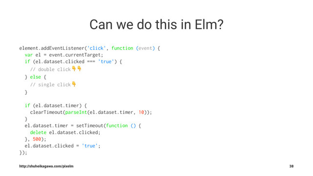 Can we do this in Elm?
element.addEventListener('click', function (event) {
var el = event.currentTarget;
if (el.dataset.clicked === 'true') {
// double click!!
} else {
// single click!
}
if (el.dataset.timer) {
clearTimeout(parseInt(el.dataset.timer, 10));
}
el.dataset.timer = setTimeout(function () {
delete el.dataset.clicked;
}, 500);
el.dataset.clicked = 'true';
});
http://shuheikagawa.com/pixelm 38
