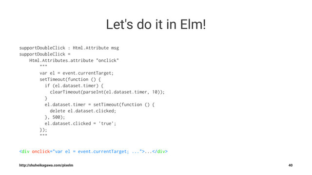 Let's do it in Elm!
supportDoubleClick : Html.Attribute msg
supportDoubleClick =
Html.Attributes.attribute "onclick"
"""
var el = event.currentTarget;
setTimeout(function () {
if (el.dataset.timer) {
clearTimeout(parseInt(el.dataset.timer, 10));
}
el.dataset.timer = setTimeout(function () {
delete el.dataset.clicked;
}, 500);
el.dataset.clicked = 'true';
});
"""
<div>...</div>
http://shuheikagawa.com/pixelm 40

