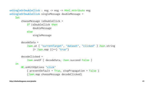 onSingleOrDoubleClick : msg -> msg -> Html.Attribute msg
onSingleOrDoubleClick singleMessage doubleMessage =
let
chooseMessage isDoubleClick =
if isDoubleClick then
doubleMessage
else
singleMessage
decodeData =
Json.at [ "currentTarget", "dataset", "clicked" ] Json.string
|> Json.map ((==) "true")
decodeClicked =
Json.oneOf [ decodeData, Json.succeed False ]
in
HE.onWithOptions "click"
{ preventDefault = True, stopPropagation = False }
(Json.map chooseMessage decodeClicked)
http://shuheikagawa.com/pixelm 41
