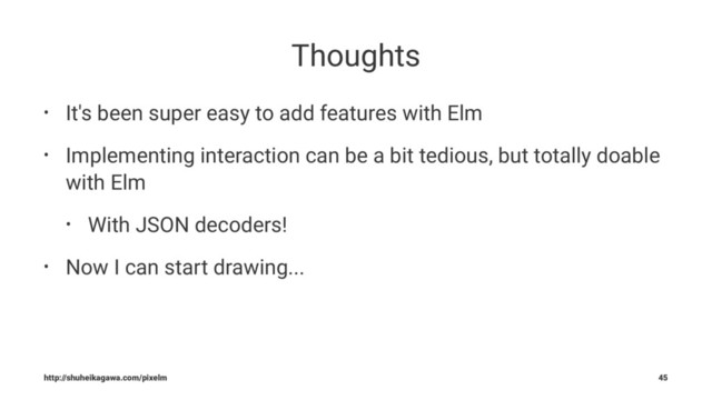 Thoughts
• It's been super easy to add features with Elm
• Implementing interaction can be a bit tedious, but totally doable
with Elm
• With JSON decoders!
• Now I can start drawing...
http://shuheikagawa.com/pixelm 45
