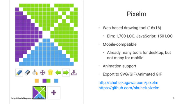 Pixelm
• Web-based drawing tool (16x16)
• Elm: 1,700 LOC, JavaScript: 150 LOC
• Mobile-compatible
• Already many tools for desktop, but
not many for mobile
• Animation support
• Export to SVG/GIF/Animated GIF
http://shuheikagawa.com/pixelm
https://github.com/shuhei/pixelm
http://shuheikagawa.com/pixelm 9
