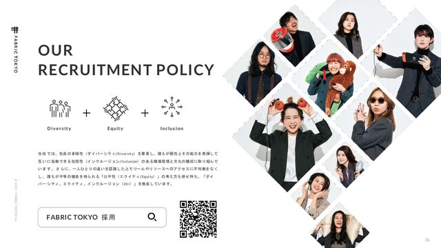 © 2 0 2 1 F ABRIC T OKYO Inc.
36
FABRIC TOKYO 採用
当 社 では、社員の多様性（ダイバーシティ/Diversity）を尊重し、誰もが個性とその能力を発揮して
互 い に協働できる包括性（インクルージョン/Inclusion）のある職場環境と文化の醸成に取り組んで
い ま す。 さ らに、一人ひとりの違いを認識した上でツールやリソースへのアクセスに不均衡をなく
し 、 誰もが平等の機会を得られる「公平性（エクイティ/Equity）」の考え方も併せ持ち、「ダイ
バ ー シティ、エクイティ、インクルージョン（DEI）」を推進しています。
OUR
RECRUITMENT POLICY
D iv e r s it y Equit y I nclus ion
