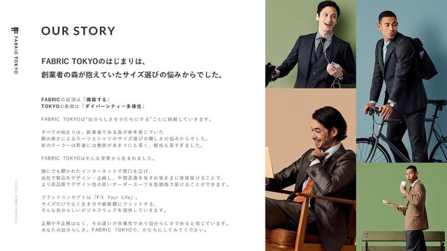 © 2 0 2 1 F ABRIC T OKYO Inc.
OUR STORY
5
FABRIC TOKYOのはじまりは、
創業者の森が抱えていたサイズ選びの悩みからでした。
FABRICの 語 源は 「 構 築 する 」
TOKYOの象 徴は 「 ダ イ バー シ テ ィ ＝多 様 性 」
FABRIC TOKYOは”自 分ら し さ を かた ち に す る ”こと に 挑 戦 して い き ま す。
すべての始ま りは 、 創 業 者で あ る 森 が長 年 感 じ てい た
腕の長さによ るス ー ツ と シャ ツ の サ イズ 選 び の 難し さ の 悩 みか ら で し た。
街のテーラー は若 者 に は 敷居 が あ ま りに も 高 く 、価 格 も 高 すぎ ま し た 。
FABRIC TOKYOはそん な 背 景 から 生 ま れ まし た 。
誰にでも開か れた イ ン タ ーネ ッ ト で 間口 を 広 げ 、
自社で製品を デザ イ ン ・ 企画 し 、 中 間流 通 を 省 きお 客 さ ま に直 接 届 け るこ と で 、
より高品質で デザ イ ン 性 の高 い オ ー ダー ス ー ツ を低 価 格 で 届け る こ と がで き ま す 。
ブランドコン セプ ト は 「F it Your Life」。
サイズだけで なく 生 き 方 や価 値 観 に フィ ッ ト す る、
そんな自分ら しい ビ ジ ネ スウ ェ ア を 提供 し て い きま す 。
正解や不正解 はな く 、 そ の違 い が 多 様性 で あ り 自分 ら し さ であ る と 信 じて い ま す 。
あなたの自分 らし さ 。F AB RI C TOKYOで、か た ち に して み て く ださ い 。
