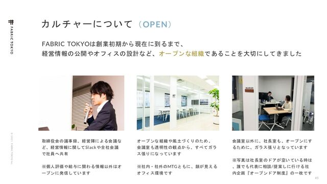 © 2 0 2 1 F ABRIC T OKYO Inc.
カルチャーについて（OPEN）
45
FABRIC TOKYOは創業初期から現在に到るまで、
経営情報の公開やオフィスの設計など、オープンな組織であることを大切にしてきました
取締役会の議事録、経営陣による会議な
ど、経営情報に関してSlackや全社会議
で社員へ共有
※個人評価や給与に関わる情報以外はオ
ープンに発信しています
会議室以外に、社長室も、オープンにす
るために、ガラス張りとなっています
※写真は社長室のドアが空いている時は
、誰でも代表に相談/提案しに行ける社
内企画『オープンドア制度』の一枚です
オープンな組織や風土づくりのため 、
会議室も透明性の観点から、すべてガラ
ス張りになっています
※社内・社外のMTGともに、顔が見える
オフィス環境です
