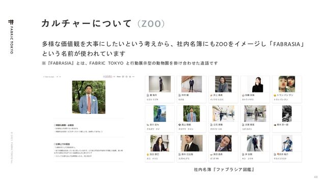 © 2 0 2 1 F ABRIC T OKYO Inc.
カルチャーについて（ZOO）
48
多様な価値観を大事にしたいという考えから、社内名簿にもZOOをイメージし「FABRASIA」
という名前が使われています
※『FABRASIA』とは、FABRIC TOKYO と行動展示型の動物園を掛け合わせた造語です
社内名簿『ファブラシア図鑑』
