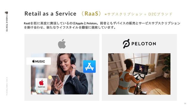 © 2 0 2 1 F ABRIC T OKYO Inc.
Retail as a Service （RaaS）=サブスクリプション + D2Cブランド
58
RaaSを既に高度に実現しているのはAppleとPeloton。両者ともデバイスの販売とサービスサブスクリプション
を掛け合わせ、新たなライフスタイルを顧客に提案しています。
