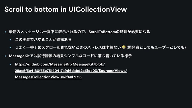 • ࠷৽ͷϝοηʔδ͸Ұ൪Լʹදࣔ͞ΕΔͷͰɺScrollToBottomͷॲཧ͕ඞཁʹͳΔ
• ͜ͷ࣮૷ͰϋϚΔ͜ͱ͕݁ߏ͋Δ
• ͏·͘Ұ൪ԼʹεΫϩʔϧ͞Εͳ͍ͱ͖ͷετϨε͸൒୺ͳ͍  (։ൃऀͱͯ͠΋Ϣʔβʔͱͯ͠΋)
• MessageKitͰ͸ࢼߦࡨޡͷ݁Ռγϯϓϧͳίʔυʹམͪண͍͍ͯΔ༷ࢠ
• https://github.com/MessageKit/MessageKit/blob/
28ac5f5e4180f55e75140417a9d6dabd2c6fda03/Sources/Views/
MessagesCollectionView.swift#L97:5
Scroll to bottom in UICollectionView
