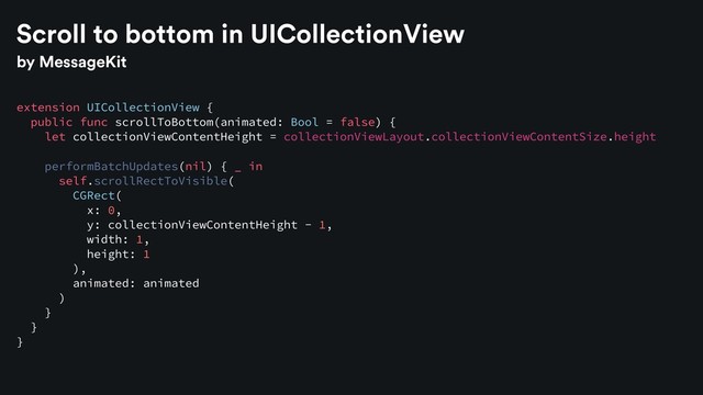 by MessageKit
extension UICollectionView {
public func scrollToBottom(animated: Bool = false) {
let collectionViewContentHeight = collectionViewLayout.collectionViewContentSize.height
performBatchUpdates(nil) { _ in
self.scrollRectToVisible(
CGRect(
x: 0,
y: collectionViewContentHeight - 1,
width: 1,
height: 1
),
animated: animated
)
}
}
}
Scroll to bottom in UICollectionView
