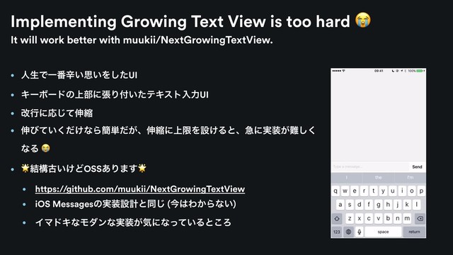 Implementing Growing Text View is too hard 
• ਓੜͰҰ൪ਏ͍ࢥ͍Λͨ͠UI
• ΩʔϘʔυͷ্෦ʹுΓ෇͍ͨςΩετೖྗUI
• վߦʹԠͯ͡৳ॖ
• ৳ͼ͍͚ͯͩ͘ͳΒ؆୯͕ͩɺ৳ॖʹ্ݶΛઃ͚Δͱɺٸʹ࣮૷͕೉͘͠
ͳΔ 
•
݁ߏݹ͍͚ͲOSS͋Γ·͢
• https://github.com/muukii/NextGrowingTextView
• iOS Messagesͷ࣮૷ઃܭͱಉ͡ (ࠓ͸Θ͔Βͳ͍)
• ΠϚυΩͳϞμϯͳ࣮૷͕ؾʹͳ͍ͬͯΔͱ͜Ζ
It will work better with muukii/NextGrowingTextView.
