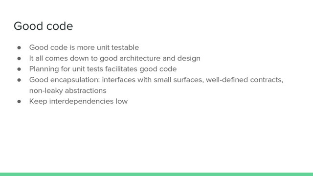 Good code
● Good code is more unit testable
● It all comes down to good architecture and design
● Planning for unit tests facilitates good code
● Good encapsulation: interfaces with small surfaces, well-defined contracts,
non-leaky abstractions
● Keep interdependencies low
