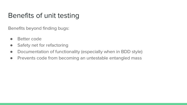 Benefits of unit testing
Benefits beyond finding bugs:
● Better code
● Safety net for refactoring
● Documentation of functionality (especially when in BDD style)
● Prevents code from becoming an untestable entangled mass
