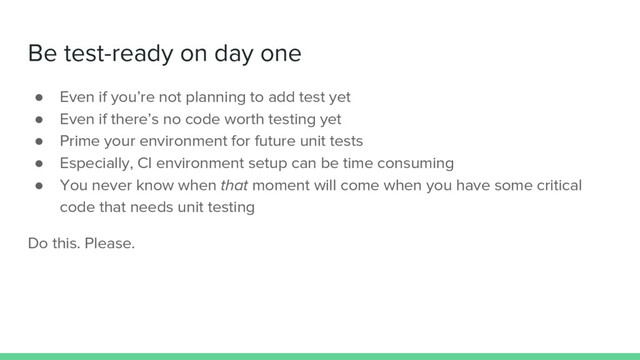 Be test-ready on day one
● Even if you’re not planning to add test yet
● Even if there’s no code worth testing yet
● Prime your environment for future unit tests
● Especially, CI environment setup can be time consuming
● You never know when that moment will come when you have some critical
code that needs unit testing
Do this. Please.
