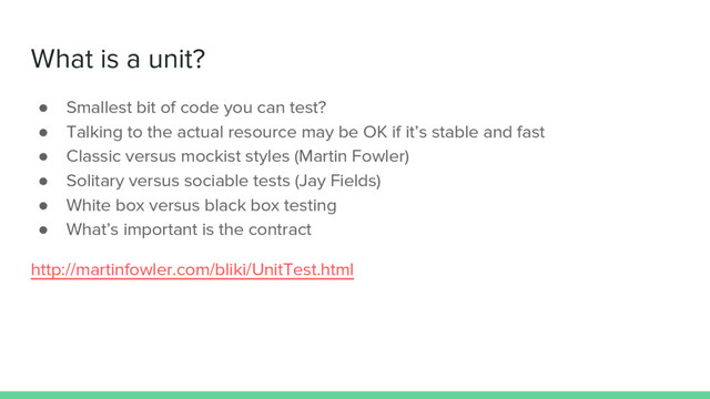 What is a unit?
● Smallest bit of code you can test?
● Talking to the actual resource may be OK if it’s stable and fast
● Classic versus mockist styles (Martin Fowler)
● Solitary versus sociable tests (Jay Fields)
● White box versus black box testing
● What’s important is the contract
http://martinfowler.com/bliki/UnitTest.html
