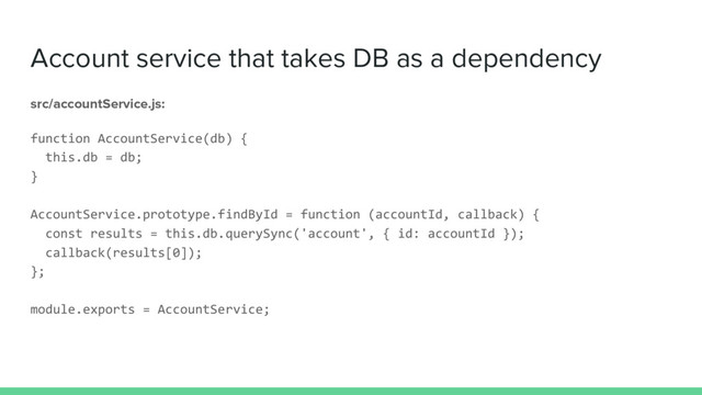 Account service that takes DB as a dependency
src/accountService.js:
function AccountService(db) {
this.db = db;
}
AccountService.prototype.findById = function (accountId, callback) {
const results = this.db.querySync('account', { id: accountId });
callback(results[0]);
};
module.exports = AccountService;
