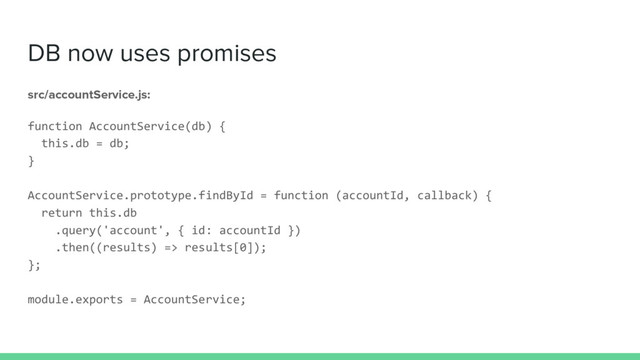 DB now uses promises
src/accountService.js:
function AccountService(db) {
this.db = db;
}
AccountService.prototype.findById = function (accountId, callback) {
return this.db
.query('account', { id: accountId })
.then((results) => results[0]);
};
module.exports = AccountService;
