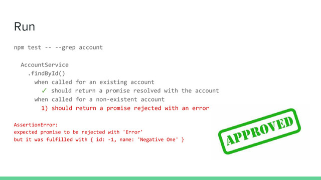 Run
npm test -- --grep account
AccountService
.findById()
when called for an existing account
✓ should return a promise resolved with the account
when called for a non-existent account
1) should return a promise rejected with an error
AssertionError:
expected promise to be rejected with 'Error'
but it was fulfilled with { id: -1, name: 'Negative One' }
