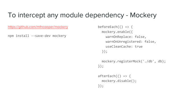 To intercept any module dependency - Mockery
https://github.com/mfncooper/mockery
npm install --save-dev mockery
beforeEach(() => {
mockery.enable({
warnOnReplace: false,
warnOnUnregistered: false,
useCleanCache: true
});
mockery.registerMock('./db', db);
});
afterEach(() => {
mockery.disable();
});
