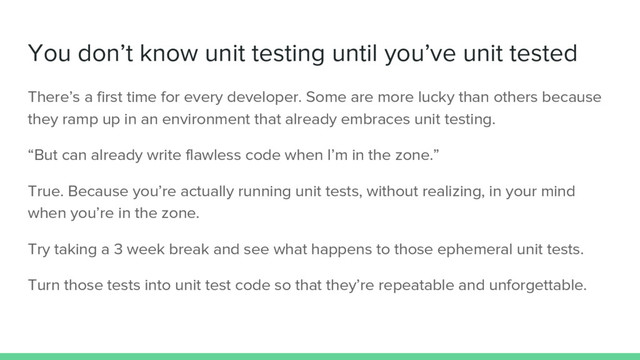 You don’t know unit testing until you’ve unit tested
There’s a first time for every developer. Some are more lucky than others because
they ramp up in an environment that already embraces unit testing.
“But can already write flawless code when I’m in the zone.”
True. Because you’re actually running unit tests, without realizing, in your mind
when you’re in the zone.
Try taking a 3 week break and see what happens to those ephemeral unit tests.
Turn those tests into unit test code so that they’re repeatable and unforgettable.
