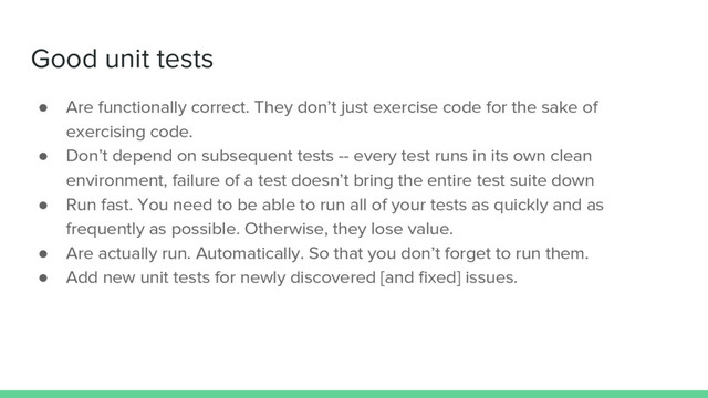 Good unit tests
● Are functionally correct. They don’t just exercise code for the sake of
exercising code.
● Don’t depend on subsequent tests -- every test runs in its own clean
environment, failure of a test doesn’t bring the entire test suite down
● Run fast. You need to be able to run all of your tests as quickly and as
frequently as possible. Otherwise, they lose value.
● Are actually run. Automatically. So that you don’t forget to run them.
● Add new unit tests for newly discovered [and fixed] issues.
