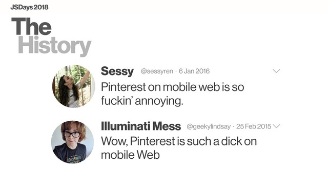 The
History
Sessy @sessyren · 6 Jan 2016
Pinterest on mobile web is so
fuckin’ annoying.
Illuminati Mess @geekylindsay · 25 Feb 2015
Wow, Pinterest is such a dick on
mobile Web
JSDays 2018
