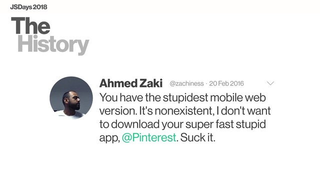 The
History
Ahmed Zaki @zachiness · 20 Feb 2016
You have the stupidest mobile web
version. It's nonexistent, I don't want
to download your super fast stupid
app, @Pinterest. Suck it.
JSDays 2018
