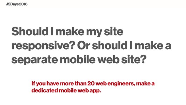 Should I make my site
responsive? Or should I make a
separate mobile web site?
If you have more than 20 web engineers, make a
dedicated mobile web app.
JSDays 2018

