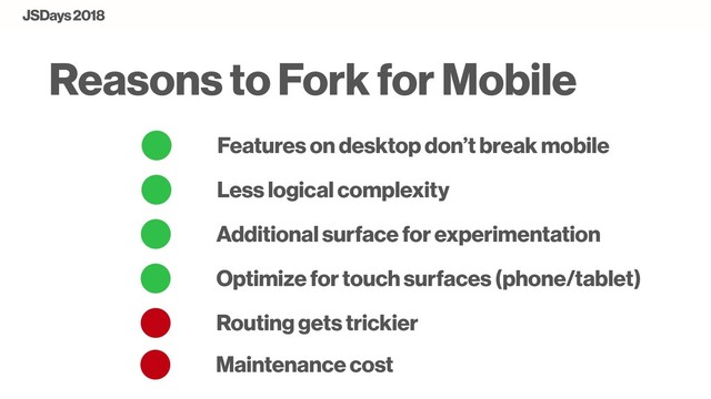 Features on desktop don’t break mobile
Less logical complexity
Reasons to Fork for Mobile
Additional surface for experimentation
Optimize for touch surfaces (phone/tablet)
JSDays 2018
Routing gets trickier
Maintenance cost
