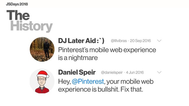The
History
DJ Later Aid :`) @Illvibras · 20 Sep 2016
Pinterest’s mobile web experience
is a nightmare
Daniel Speir @danielspeir · 4 Jun 2016
Hey, @Pinterest, your mobile web
experience is bullshit. Fix that.
JSDays 2018
