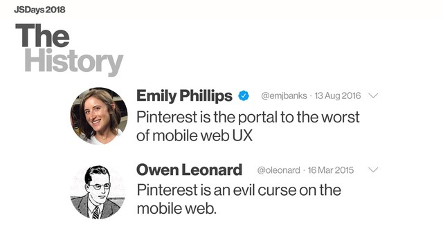 The
History
Emily Phillips @emjbanks · 13 Aug 2016
Pinterest is the portal to the worst
of mobile web UX
Owen Leonard @oleonard · 16 Mar 2015
Pinterest is an evil curse on the
mobile web.
JSDays 2018
