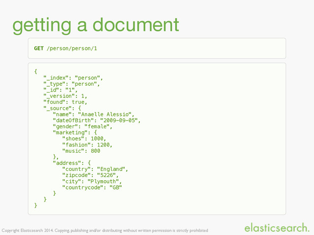 Copyright Elasticsearch 2014. Copying, publishing and/or distributing without written permission is strictly prohibited
getting a document
GET /person/person/1
{
"_index": "person",
"_type": "person",
"_id": "1",
"_version": 1,
"found": true,
"_source": {
"name": "Anaelle Alessio",
"dateOfBirth": "2009-09-05",
"gender": "female",
"marketing": {
"shoes": 1000,
"fashion": 1200,
"music": 800
},
"address": {
"country": "England",
"zipcode": "5226",
"city": "Plymouth",
"countrycode": "GB"
}
}
}
