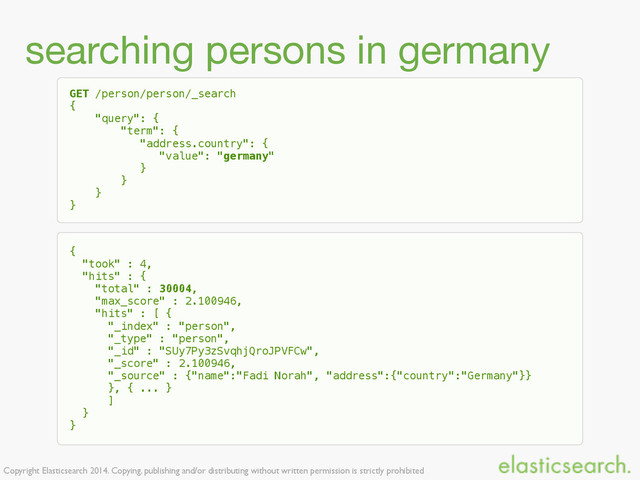 Copyright Elasticsearch 2014. Copying, publishing and/or distributing without written permission is strictly prohibited
searching persons in germany
GET /person/person/_search
{
"query": {
"term": {
"address.country": {
"value": "germany"
}
}
}
}
{
"took" : 4,
"hits" : {
"total" : 30004,
"max_score" : 2.100946,
"hits" : [ {
"_index" : "person",
"_type" : "person",
"_id" : "SUy7Py3zSvqhjQroJPVFCw",
"_score" : 2.100946,
"_source" : {"name":"Fadi Norah", "address":{"country":"Germany"}}
}, { ... }
]
}
}
