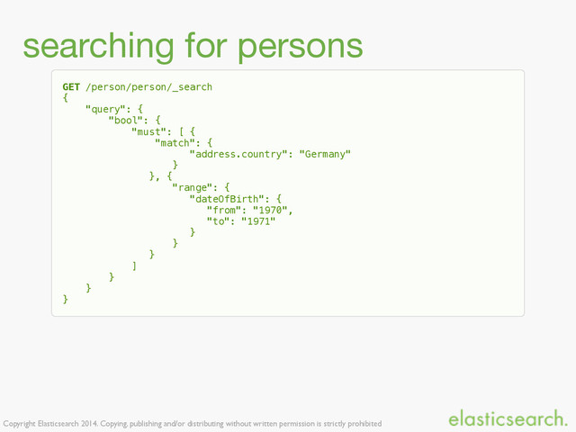 Copyright Elasticsearch 2014. Copying, publishing and/or distributing without written permission is strictly prohibited
searching for persons
GET /person/person/_search
{
"query": {
"bool": {
"must": [ {
"match": {
"address.country": "Germany"
}
}, {
"range": {
"dateOfBirth": {
"from": "1970",
"to": "1971"
}
}
}
]
}
}
}
