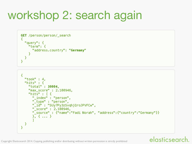 Copyright Elasticsearch 2014. Copying, publishing and/or distributing without written permission is strictly prohibited
workshop 2: search again
GET /person/person/_search
{
"query": {
"term": {
"address.country": "Germany"
}
}
}
{
"took" : 4,
"hits" : {
"total" : 30004,
"max_score" : 2.100946,
"hits" : [ {
"_index" : "person",
"_type" : "person",
"_id" : "SUy7Py3zSvqhjQroJPVFCw",
"_score" : 2.100946,
"_source" : {"name":"Fadi Norah", "address":{"country":"Germany"}}
}, { ... }
]
}
}
