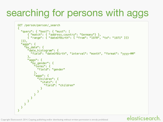 Copyright Elasticsearch 2014. Copying, publishing and/or distributing without written permission is strictly prohibited
searching for persons with aggs
GET /person/person/_search
{
"query": { "bool": { "must": [
{ "match": { "address.country": "Germany"} },
{ "range": { "dateOfBirth": { "from": "1970", "to": "1971" }}}
]}},
"aggs": {
"by_date": {
"date_histogram": {
"field": "dateOfBirth", "interval": "month", "format": "yyyy-MM"
},
"aggs": {
"by_gender": {
"terms": {
"field": "gender"
},
"aggs": {
"children": {
"stats": {
"field": "children"
}
}
}
}
}
}
}
}
