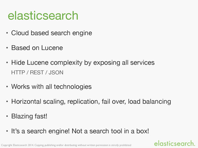 Copyright Elasticsearch 2014. Copying, publishing and/or distributing without written permission is strictly prohibited
elasticsearch
• Cloud based search engine

• Based on Lucene

• Hide Lucene complexity by exposing all services

HTTP / REST / JSON

• Works with all technologies

• Horizontal scaling, replication, fail over, load balancing

• Blazing fast!

• It’s a search engine! Not a search tool in a box!
